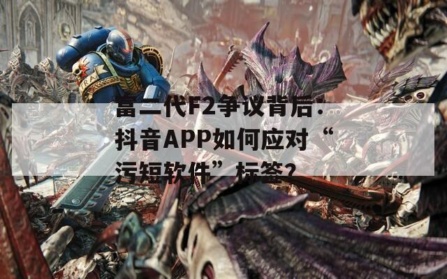 富二代F2争议背后：抖音APP如何应对“污短软件”标签？