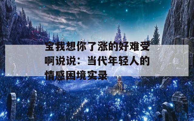 宝我想你了涨的好难受啊说说：当代年轻人的情感困境实录