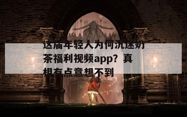 这届年轻人为何沉迷奶茶福利视频app？真相有点意想不到