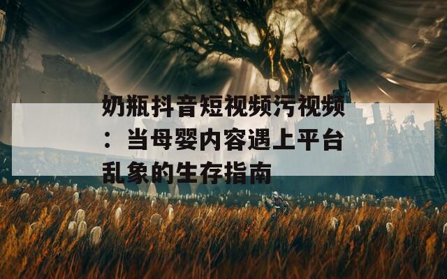 奶瓶抖音短视频污视频：当母婴内容遇上平台乱象的生存指南