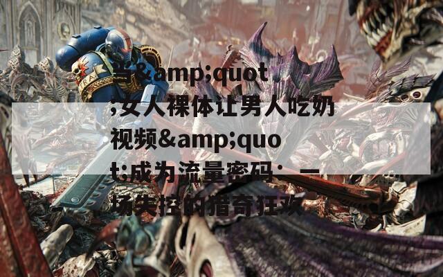 当&quot;女人裸体让男人吃奶视频&quot;成为流量密码：一场失控的猎奇狂欢