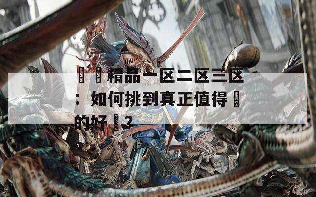 國產精品一区二区三区：如何挑到真正值得買的好貨？