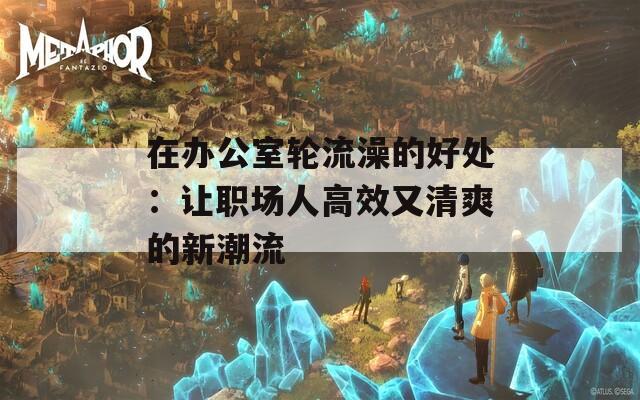 在办公室轮流澡的好处：让职场人高效又清爽的新潮流