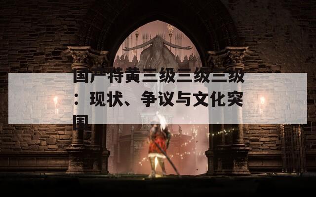 国产特黄三级三级三级：现状、争议与文化突围