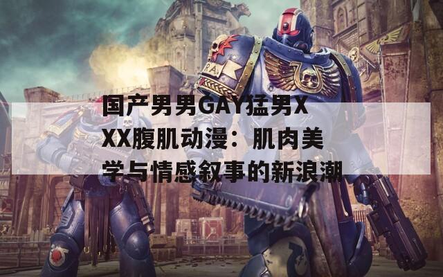 国产男男GAY猛男XXX腹肌动漫：肌肉美学与情感叙事的新浪潮