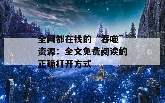 全网都在找的“吞噬”资源：全文免费阅读的正确打开方式