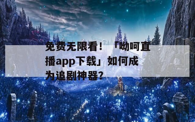 免费无限看！「呦呵直播app下载」如何成为追剧神器？
