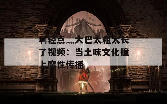 啊轻点灬大巴太粗太长了视频：当土味文化撞上魔性传播