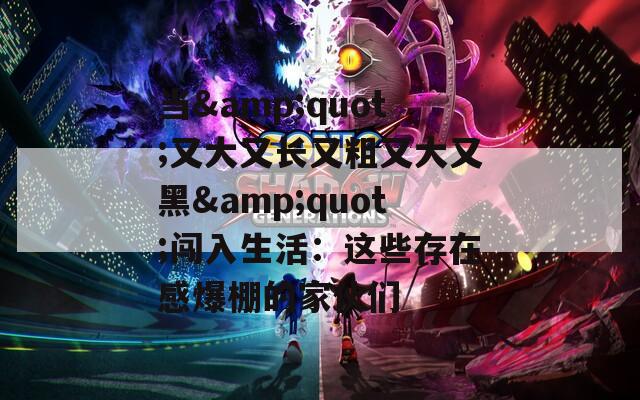 当&quot;又大又长又粗又大又黑&quot;闯入生活：这些存在感爆棚的家伙们