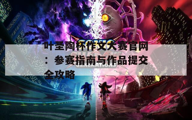 叶圣陶杯作文大赛官网：参赛指南与作品提交全攻略
