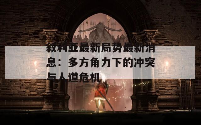 叙利亚最新局势最新消息：多方角力下的冲突与人道危机
