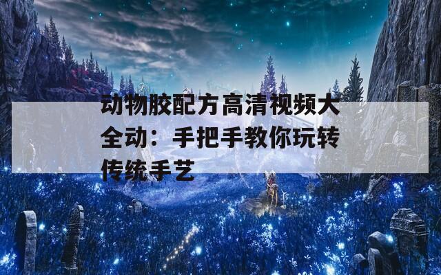动物胶配方高清视频大全动：手把手教你玩转传统手艺