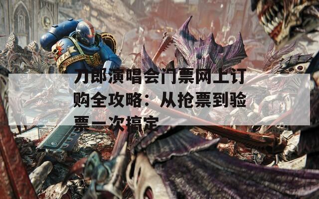刀郎演唱会门票网上订购全攻略：从抢票到验票一次搞定