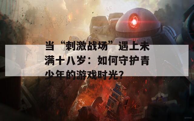 当“刺激战场”遇上未满十八岁：如何守护青少年的游戏时光？