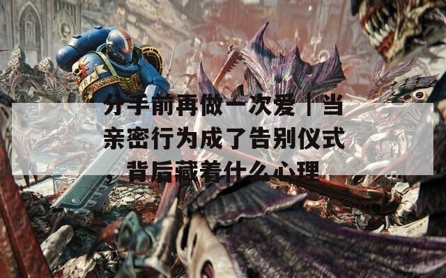 分手前再做一次爱｜当亲密行为成了告别仪式，背后藏着什么心理