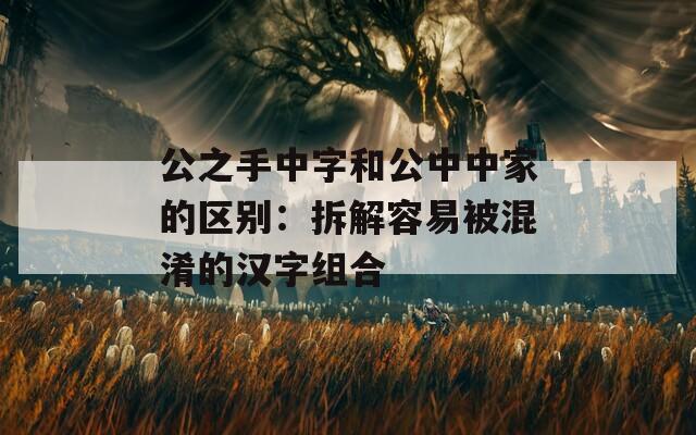 公之手中字和公中中家的区别：拆解容易被混淆的汉字组合
