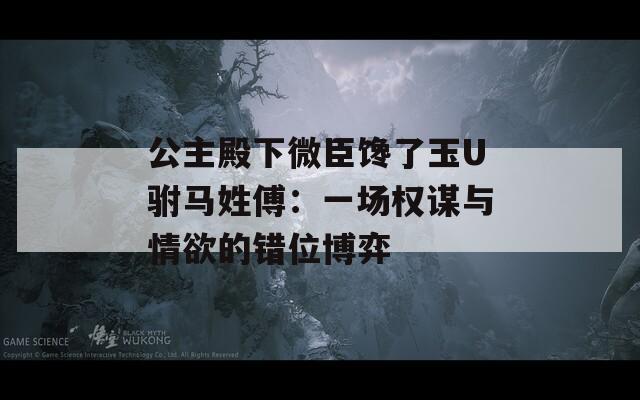 公主殿下微臣馋了玉U驸马姓傅：一场权谋与情欲的错位博弈
