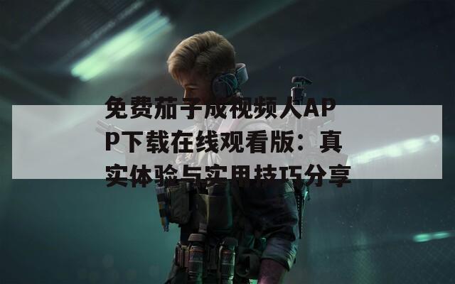 免费茄子成视频人APP下载在线观看版：真实体验与实用技巧分享