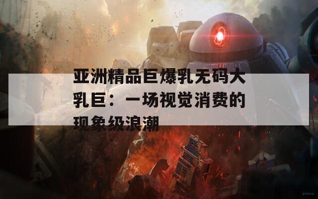 亚洲精品巨爆乳无码大乳巨：一场视觉消费的现象级浪潮