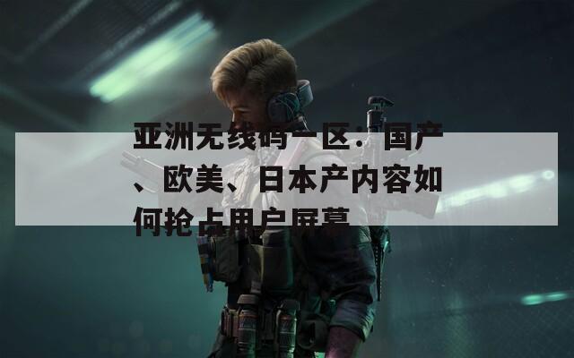 亚洲无线码一区：国产、欧美、日本产内容如何抢占用户屏幕