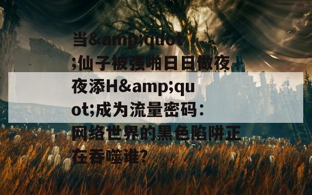当&quot;仙子被强啪日日做夜夜添H&quot;成为流量密码：网络世界的黑色陷阱正在吞噬谁？