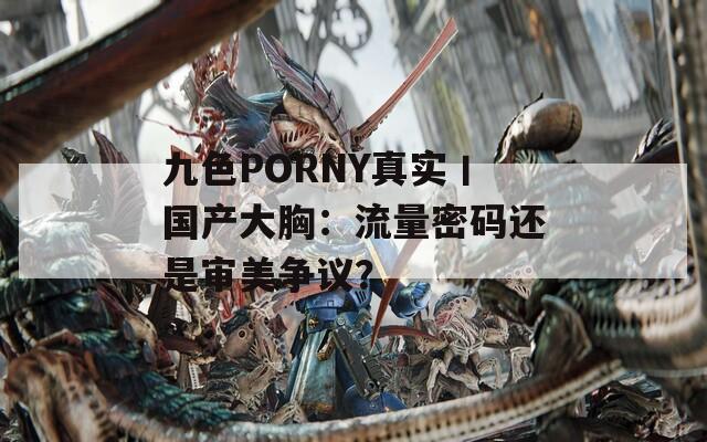 九色PORNY真实丨国产大胸：流量密码还是审美争议？