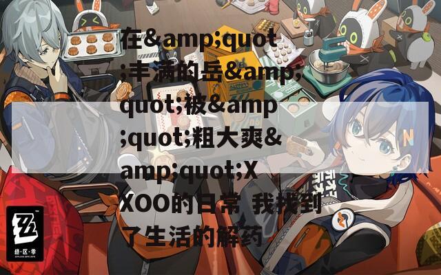 在&quot;丰满的岳&quot;被&quot;粗大爽&quot;XXOO的日常 我找到了生活的解药