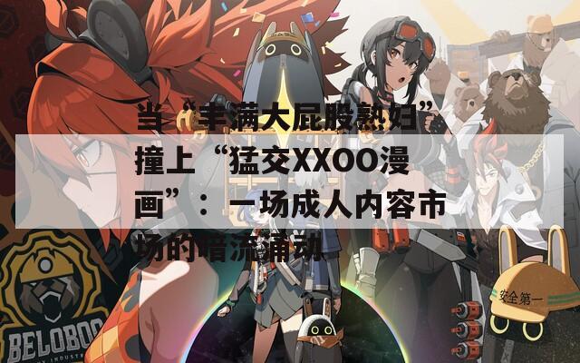 当“丰满大屁股熟妇”撞上“猛交XXOO漫画”：一场成人内容市场的暗流涌动
