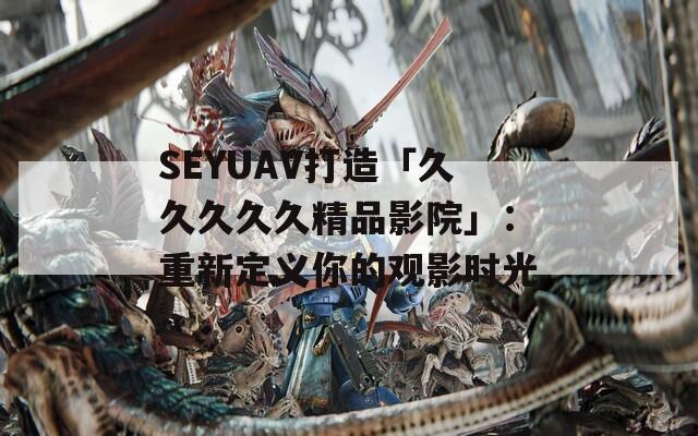 SEYUAV打造「久久久久久精品影院」：重新定义你的观影时光