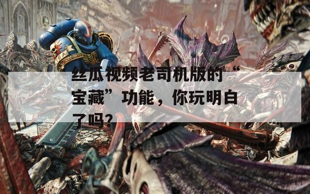 丝瓜视频老司机版的“宝藏”功能，你玩明白了吗？