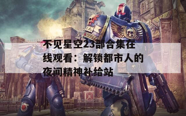 不见星空23部合集在线观看：解锁都市人的夜间精神补给站