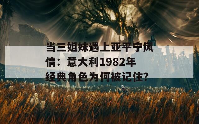 当三姐妹遇上亚平宁风情：意大利1982年经典角色为何被记住？