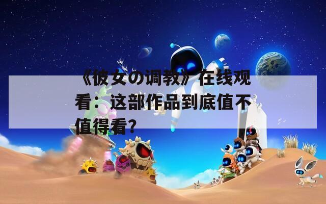 《彼女の调教》在线观看：这部作品到底值不值得看？