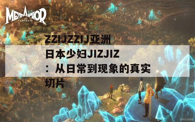 ZZIJZZIJ亚洲日本少妇JIZJIZ：从日常到现象的真实切片