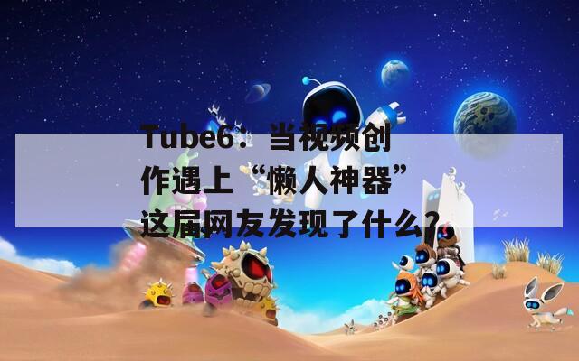 Tube6：当视频创作遇上“懒人神器” 这届网友发现了什么？
