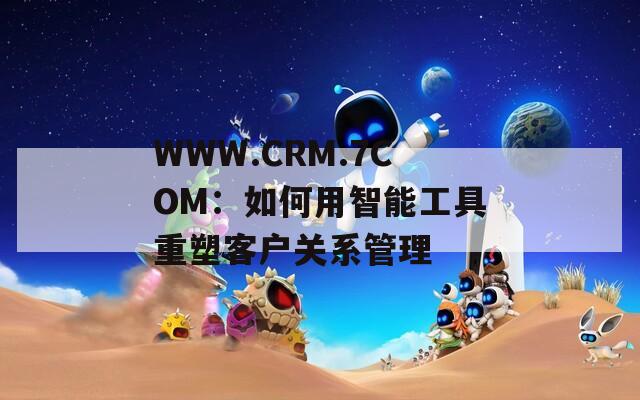 WWW.CRM.7COM：如何用智能工具重塑客户关系管理