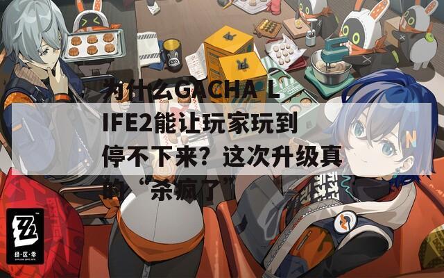 为什么GACHA LIFE2能让玩家玩到停不下来？这次升级真的“杀疯了”