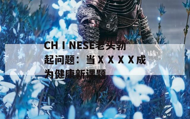 CHⅠNESE老头勃起问题：当ⅩⅩⅩⅩ成为健康新课题