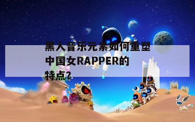 黑人音乐元素如何重塑中国女RAPPER的特点？