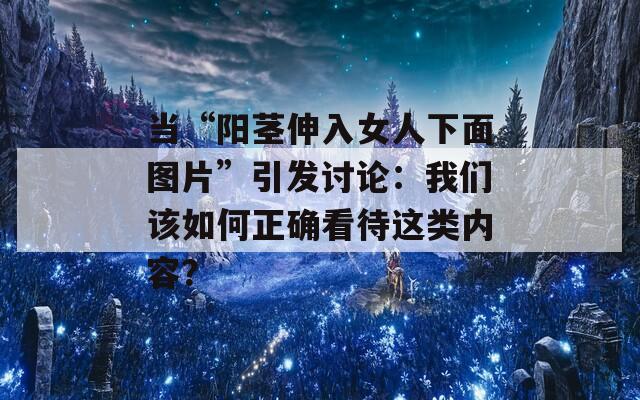 当“阳茎伸入女人下面图片”引发讨论：我们该如何正确看待这类内容？
