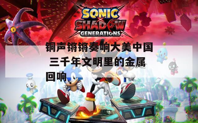 铜声锵锵奏响大美中国 三千年文明里的金属回响