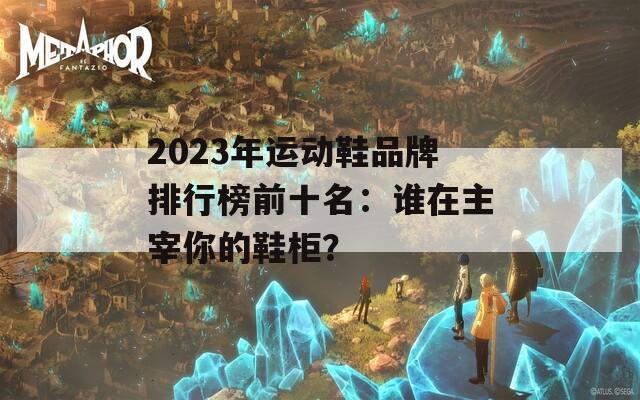 2023年运动鞋品牌排行榜前十名：谁在主宰你的鞋柜？