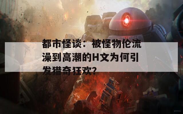 都市怪谈：被怪物伦流澡到高潮的H文为何引发猎奇狂欢？