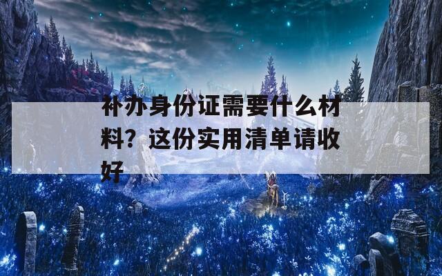 补办身份证需要什么材料？这份实用清单请收好