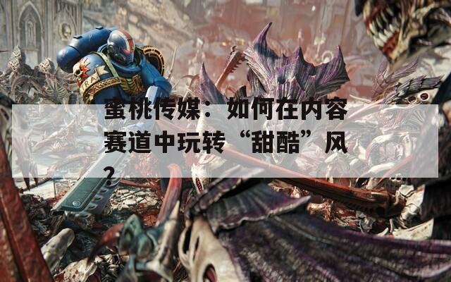 蜜桃传媒：如何在内容赛道中玩转“甜酷”风？