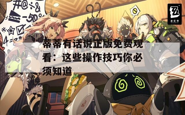 蒂蒂有话说正版免费观看：这些操作技巧你必须知道