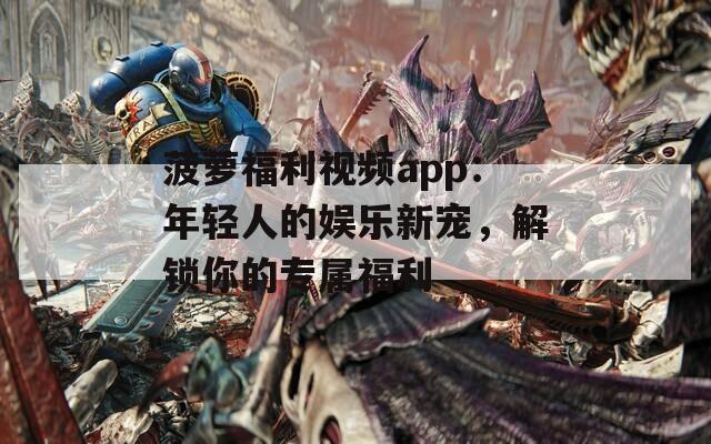菠萝福利视频app：年轻人的娱乐新宠，解锁你的专属福利