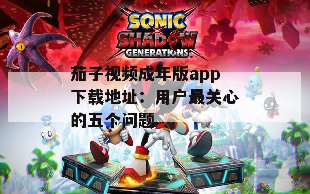 茄子视频成年版app下载地址：用户最关心的五个问题