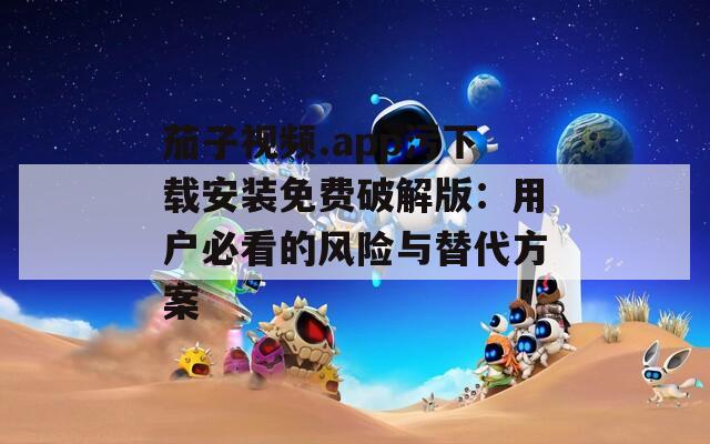 茄子视频.app污下载安装免费破解版：用户必看的风险与替代方案