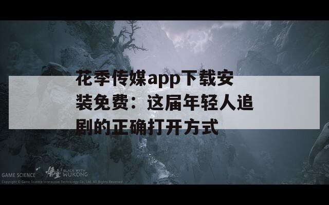 花季传媒app下载安装免费：这届年轻人追剧的正确打开方式